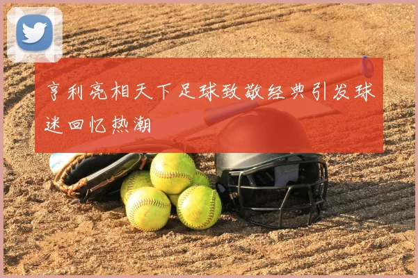 亨利亮相天下足球致敬经典引发球迷回忆热潮
