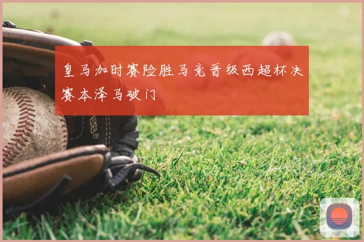 皇马加时赛险胜马竞晋级西超杯决赛本泽马破门