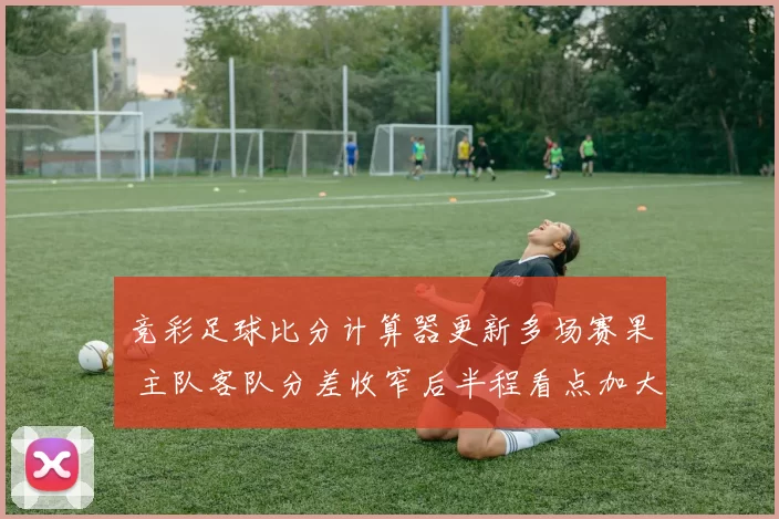 竞彩足球比分计算器更新多场赛果 主队客队分差收窄后半程看点加大