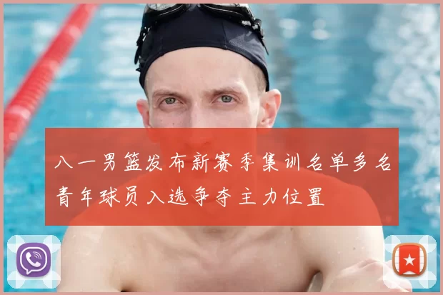 八一男篮发布新赛季集训名单多名青年球员入选争夺主力位置