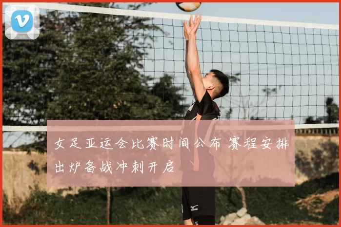 女足亚运会比赛时间公布 赛程安排出炉备战冲刺开启