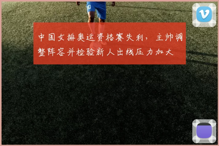 中国女排奥运资格赛失利，主帅调整阵容并检验新人出线压力加大