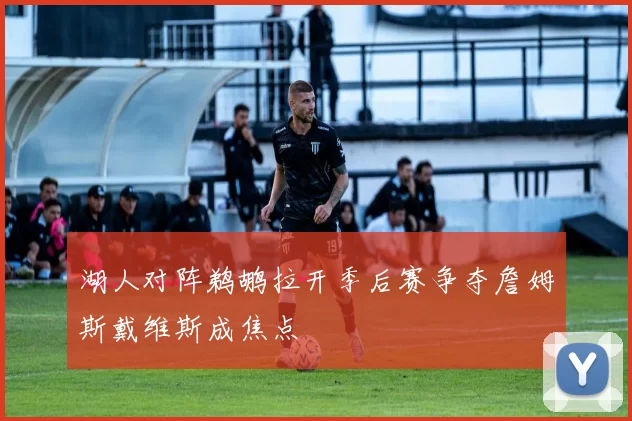 湖人对阵鹈鹕拉开季后赛争夺詹姆斯戴维斯成焦点