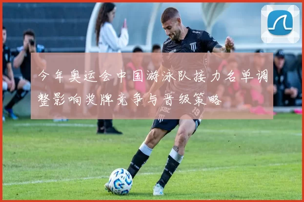 今年奥运会中国游泳队接力名单调整影响奖牌竞争与晋级策略