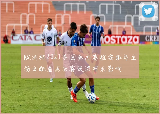 欧洲杯2021多国承办赛程安排与主场分配看点决赛设温布利影响