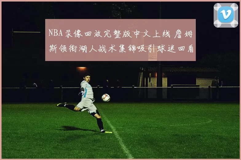NBA录像回放完整版中文上线 詹姆斯领衔湖人战术集锦吸引球迷回看