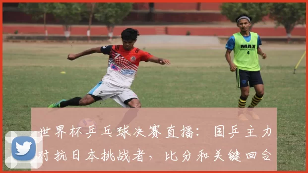 世界杯乒乓球决赛直播：国乒主力对抗日本挑战者，比分和关键回合解读