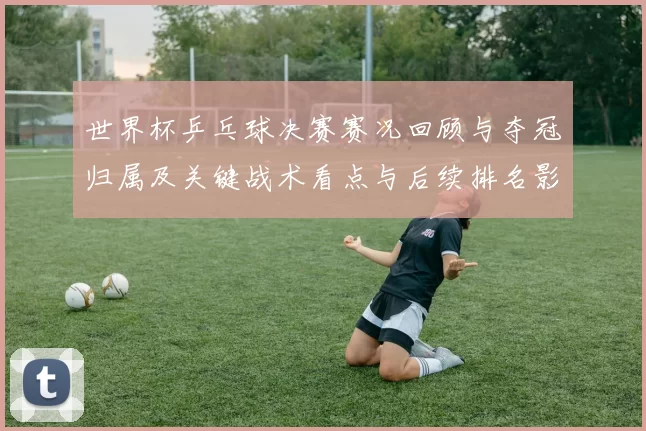 世界杯乒乓球决赛赛况回顾与夺冠归属及关键战术看点与后续排名影响
