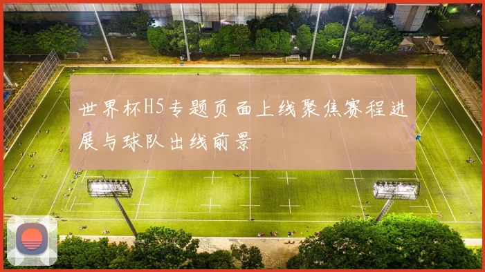 世界杯H5专题页面上线聚焦赛程进展与球队出线前景