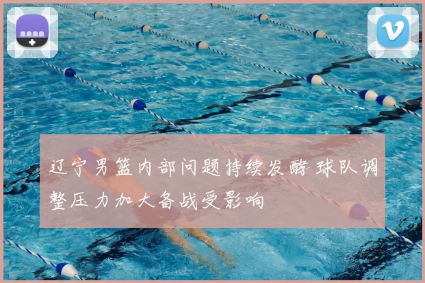 辽宁男篮内部问题持续发酵 球队调整压力加大备战受影响