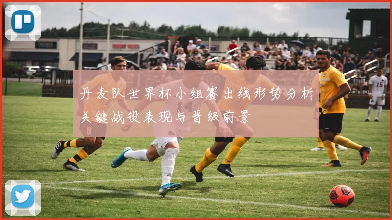 丹麦队世界杯小组赛出线形势分析关键战役表现与晋级前景