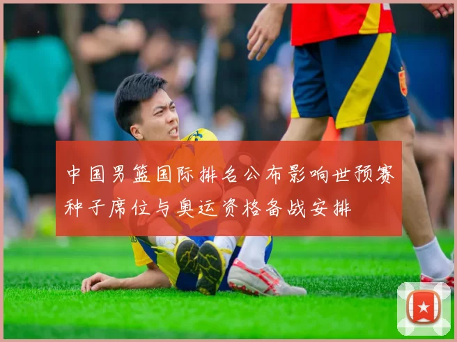 中国男篮国际排名公布影响世预赛种子席位与奥运资格备战安排