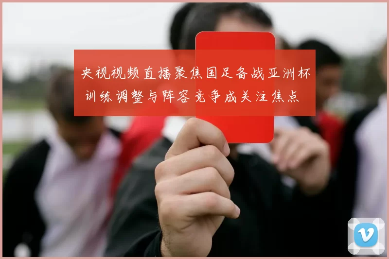 央视视频直播聚焦国足备战亚洲杯 训练调整与阵容竞争成关注焦点
