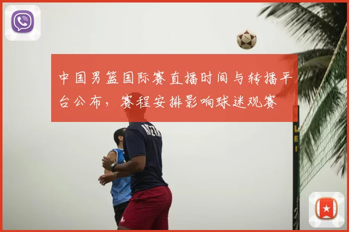 中国男篮国际赛直播时间与转播平台公布,赛程安排影响球迷观赛
