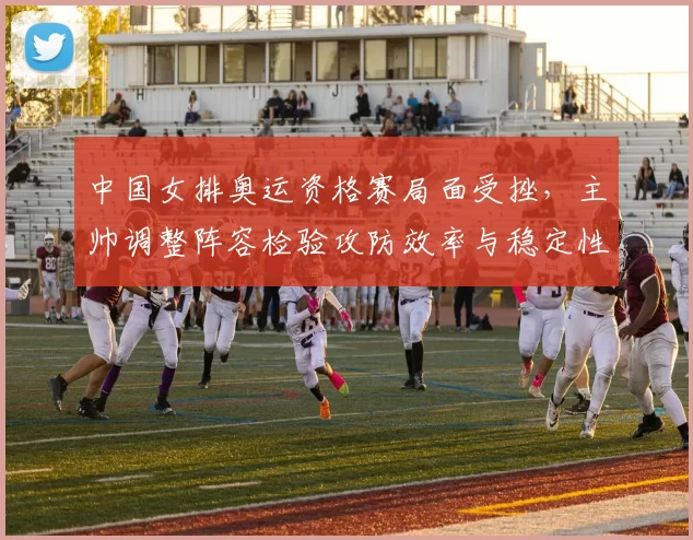 中国女排奥运资格赛局面受挫，主帅调整阵容检验攻防效率与稳定性