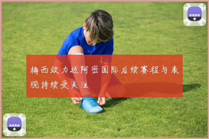 梅西效力迈阿密国际后续赛程与表现持续受关注