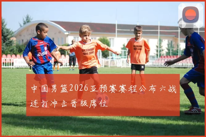 中国男篮2026亚预赛赛程公布六战连打冲击晋级席位