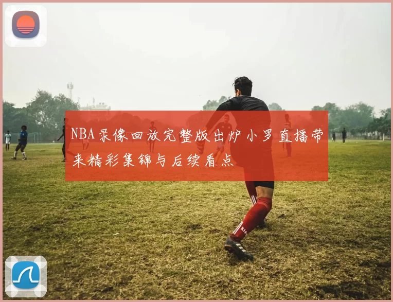 NBA录像回放完整版出炉小罗直播带来精彩集锦与后续看点