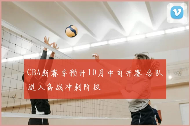 CBA新赛季预计10月中旬开赛 各队进入备战冲刺阶段