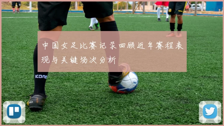 中国女足比赛记录回顾近年赛程表现与关键场次分析