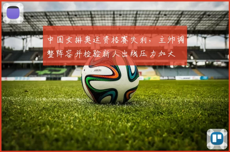 中国女排奥运资格赛失利，主帅调整阵容并检验新人出线压力加大