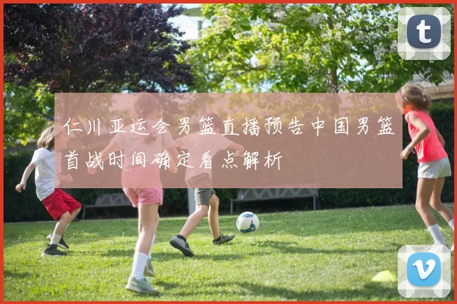 仁川亚运会男篮直播预告中国男篮首战时间确定看点解析