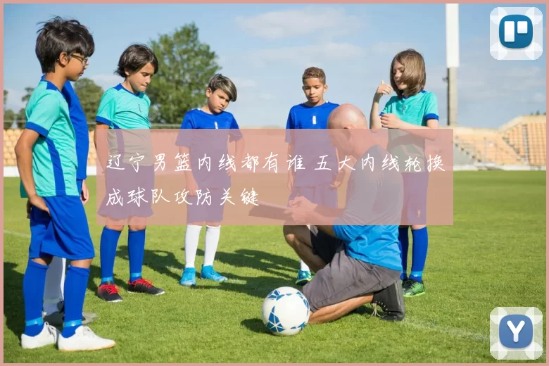 辽宁男篮内线都有谁 五大内线轮换成球队攻防关键