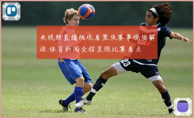 央视频直播线观看聚焦赛事现场解读 体育新闻全程呈现比赛看点