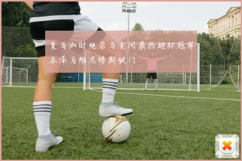 皇马加时绝杀马竞问鼎西超杯冠军本泽马维尼修斯破门
