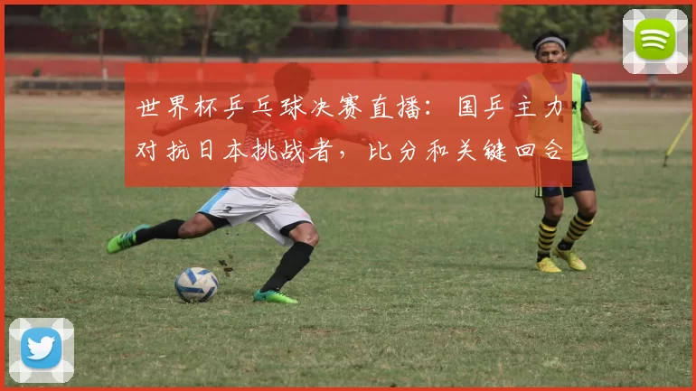 世界杯乒乓球决赛直播：国乒主力对抗日本挑战者，比分和关键回合解读