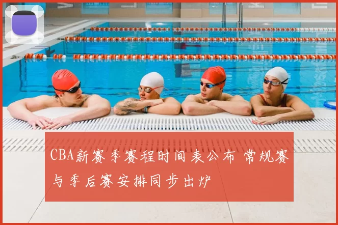 CBA新赛季赛程时间表公布 常规赛与季后赛安排同步出炉