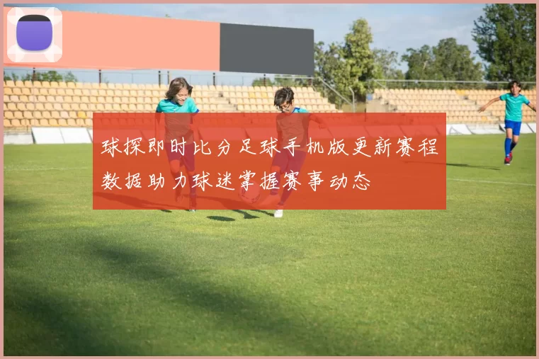 球探即时比分足球手机版更新赛程数据助力球迷掌握赛事动态