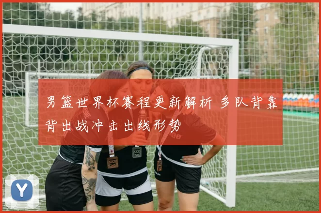 男篮世界杯赛程更新解析 多队背靠背出战冲击出线形势