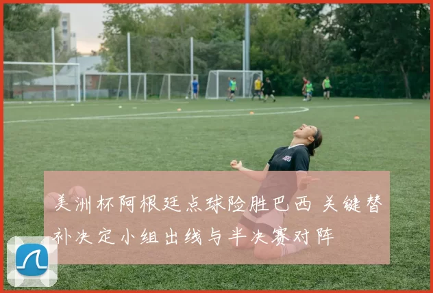 美洲杯阿根廷点球险胜巴西 关键替补决定小组出线与半决赛对阵