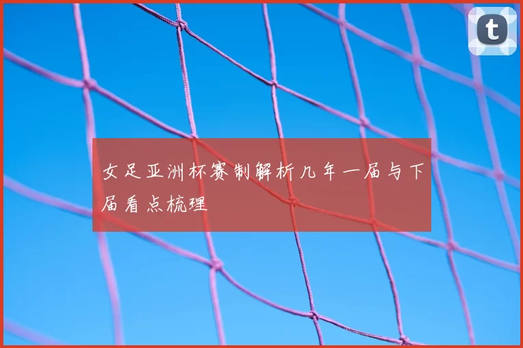 女足亚洲杯赛制解析几年一届与下届看点梳理