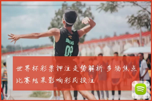 世界杯彩票押注走势解析 多场焦点比赛结果影响彩民投注