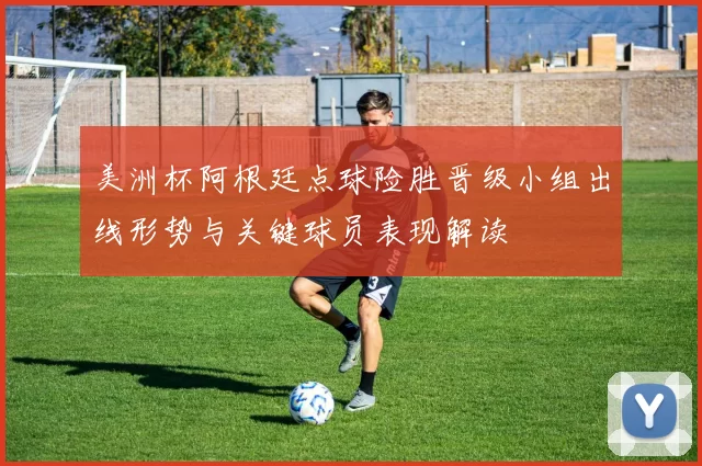 美洲杯阿根廷点球险胜晋级小组出线形势与关键球员表现解读