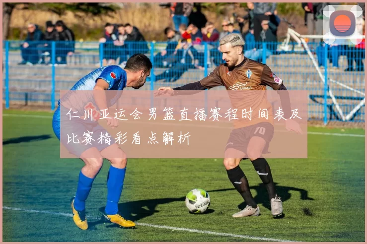 仁川亚运会男篮直播赛程时间表及比赛精彩看点解析