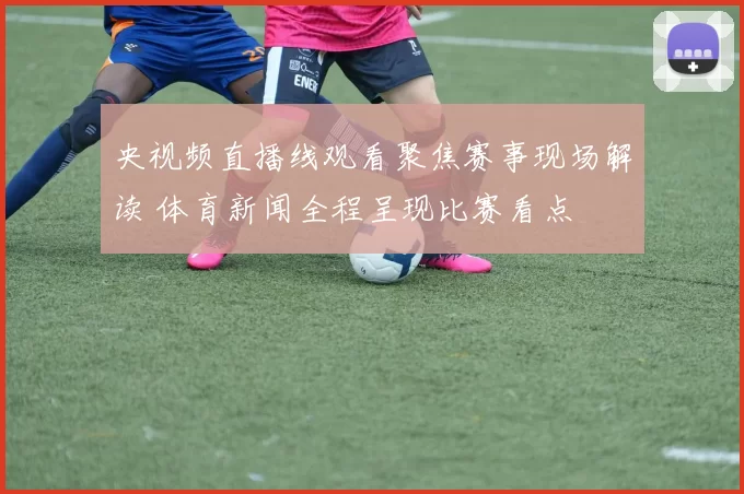 央视频直播线观看聚焦赛事现场解读 体育新闻全程呈现比赛看点