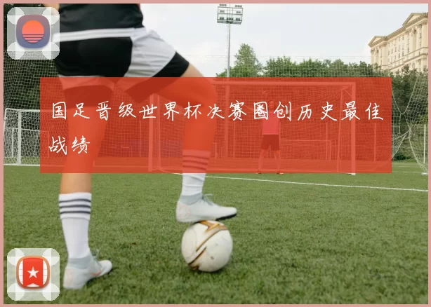 国足晋级世界杯决赛圈创历史最佳战绩