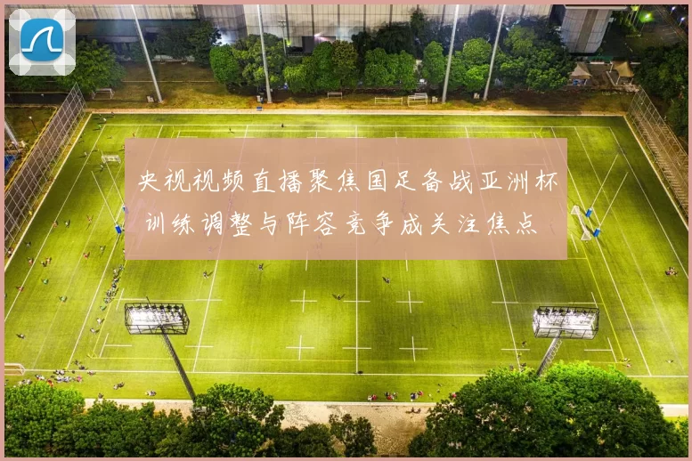 央视视频直播聚焦国足备战亚洲杯 训练调整与阵容竞争成关注焦点