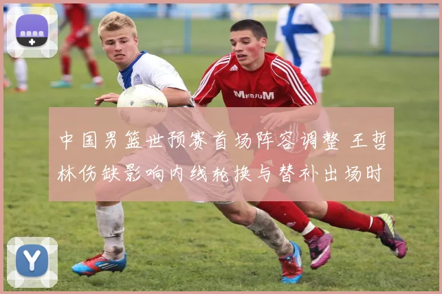 中国男篮世预赛首场阵容调整 王哲林伤缺影响内线轮换与替补出场时间