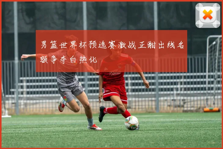 男篮世界杯预选赛激战正酣出线名额争夺白热化