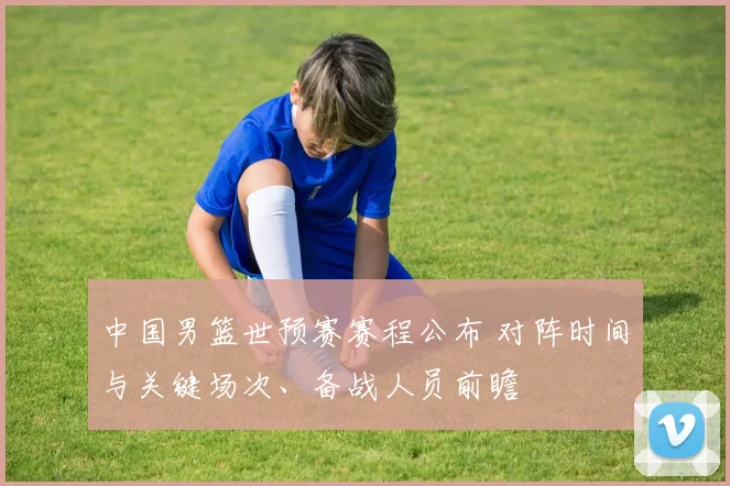 中国男篮世预赛赛程公布 对阵时间与关键场次、备战人员前瞻