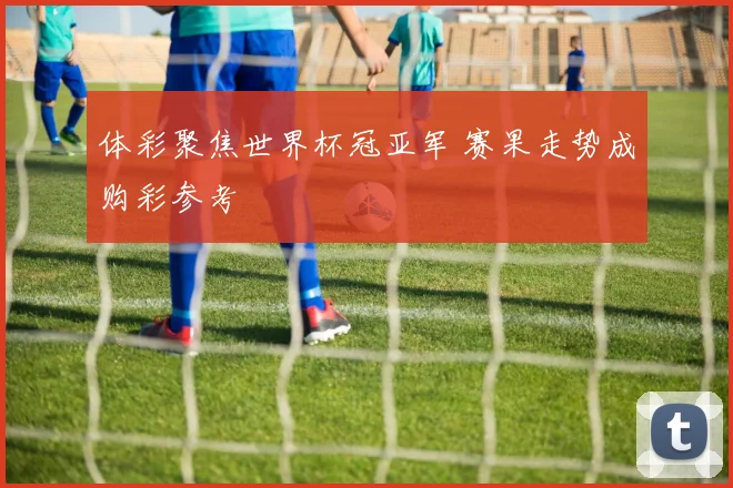 体彩聚焦世界杯冠亚军 赛果走势成购彩参考