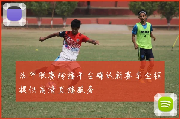 法甲联赛转播平台确认新赛季全程提供高清直播服务