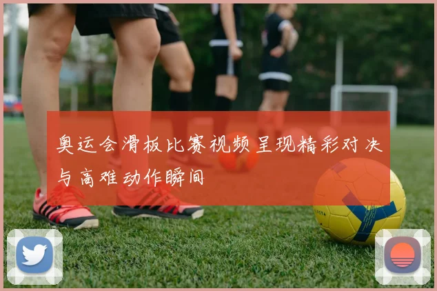 奥运会滑板比赛视频呈现精彩对决与高难动作瞬间