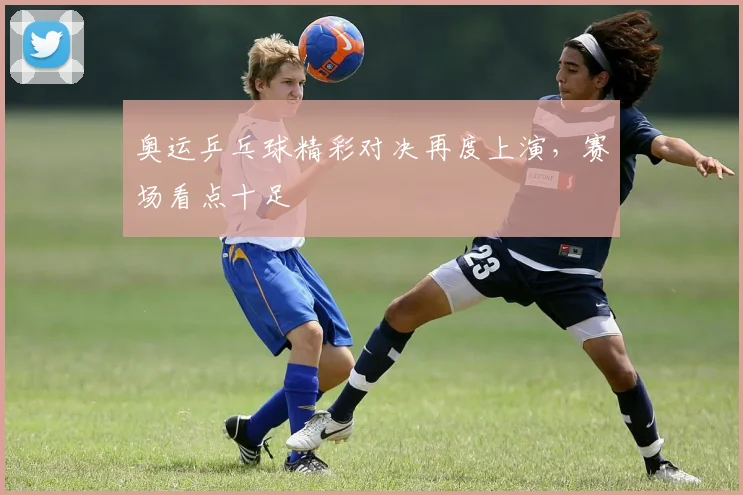 奥运乒乓球精彩对决再度上演,赛场看点十足