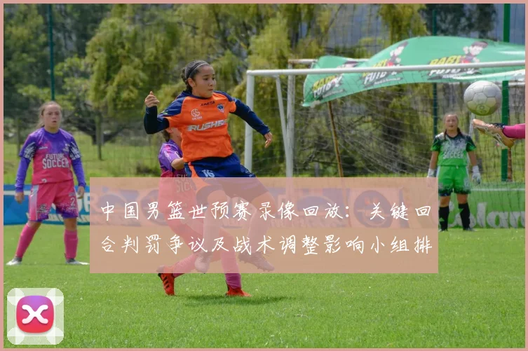 中国男篮世预赛录像回放：关键回合判罚争议及战术调整影响小组排名