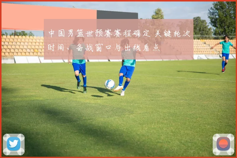中国男篮世预赛赛程确定 关键轮次时间、备战窗口与出线看点